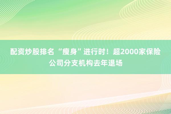 配资炒股排名 “瘦身”进行时！超2000家保险公司分支机构去年退场