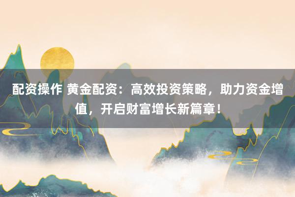 配资操作 黄金配资：高效投资策略，助力资金增值，开启财富增长新篇章！