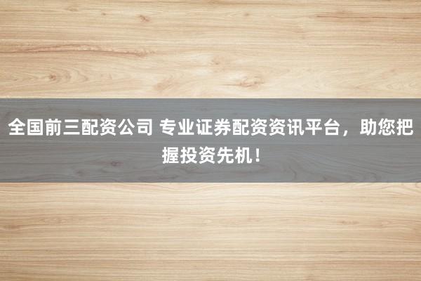 全国前三配资公司 专业证券配资资讯平台，助您把握投资先机！