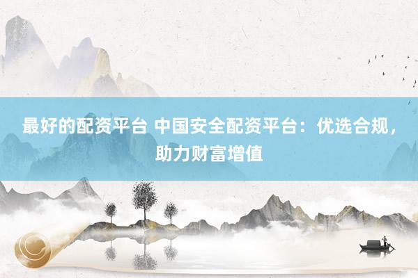 最好的配资平台 中国安全配资平台：优选合规，助力财富增值