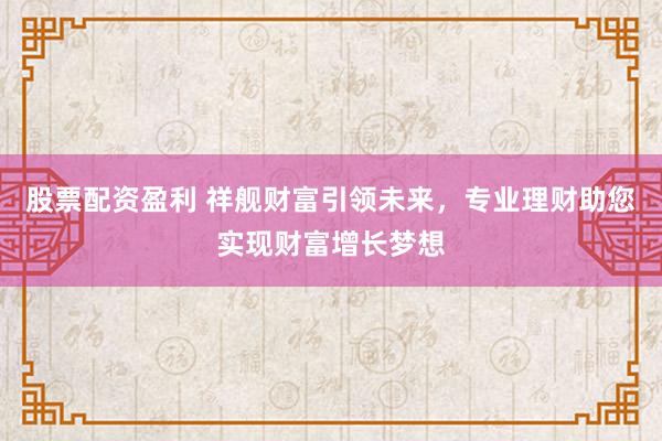 股票配资盈利 祥舰财富引领未来，专业理财助您实现财富增长梦想