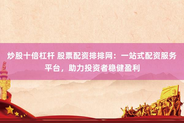 炒股十倍杠杆 股票配资排排网：一站式配资服务平台，助力投资者稳健盈利