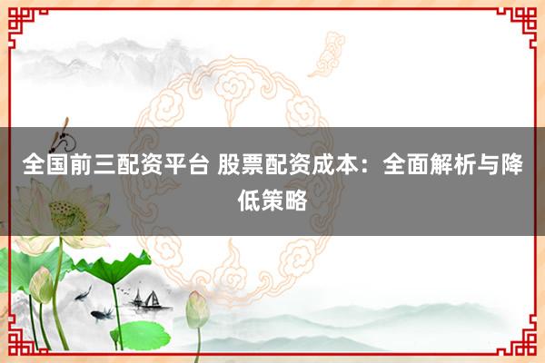 全国前三配资平台 股票配资成本：全面解析与降低策略