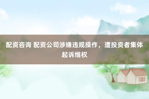 配资咨询 配资公司涉嫌违规操作，遭投资者集体起诉维权