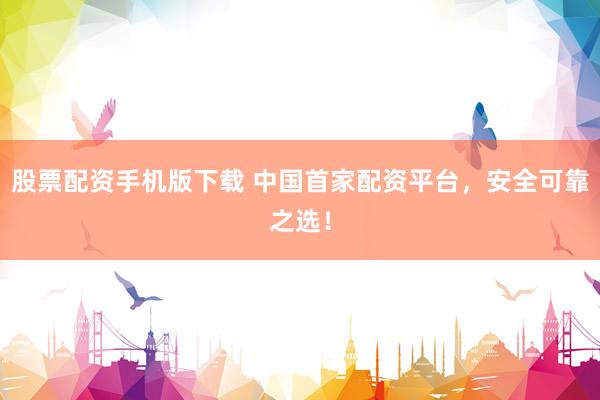 股票配资手机版下载 中国首家配资平台，安全可靠之选！