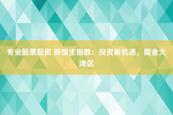 专业股票配资 新恒生指数：投资新机遇，掘金大湾区
