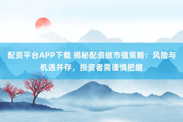配资平台APP下载 揭秘配资做市值策略：风险与机遇并存，投资者需谨慎把握