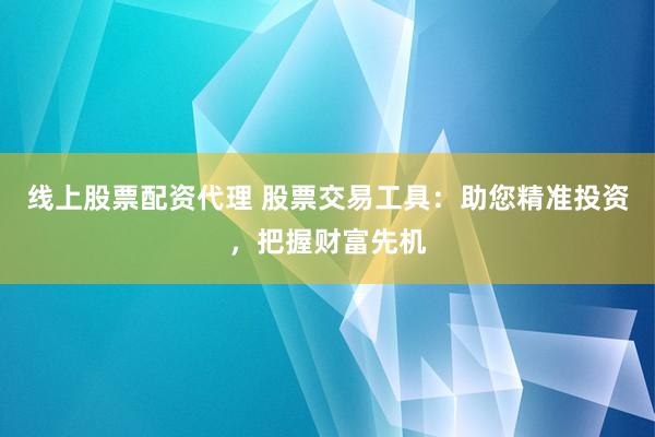 线上股票配资代理 股票交易工具：助您精准投资，把握财富先机