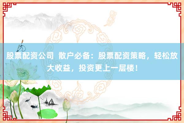 股票配资公司  散户必备：股票配资策略，轻松放大收益，投资更上一层楼！