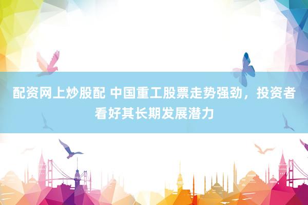 配资网上炒股配 中国重工股票走势强劲，投资者看好其长期发展潜力