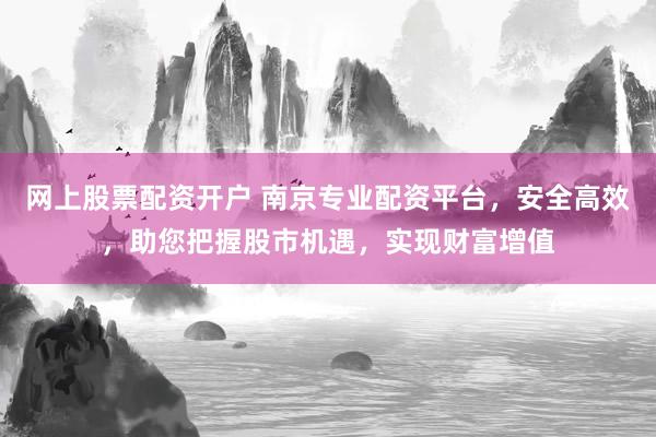 网上股票配资开户 南京专业配资平台，安全高效，助您把握股市机遇，实现财富增值