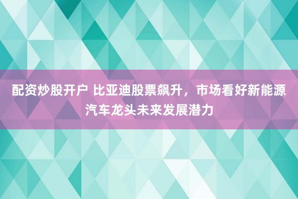 配资炒股开户 比亚迪股票飙升，市场看好新能源汽车龙头未来发展潜力