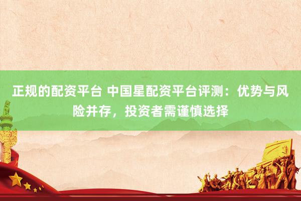 正规的配资平台 中国星配资平台评测：优势与风险并存，投资者需谨慎选择