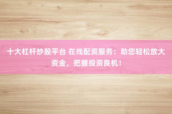 十大杠杆炒股平台 在线配资服务：助您轻松放大资金，把握投资良机！