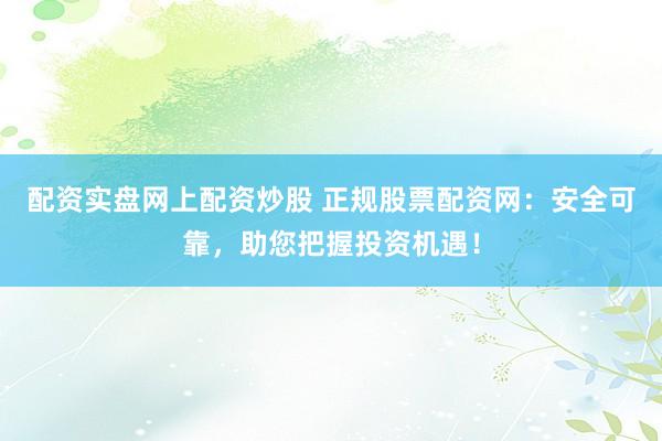 配资实盘网上配资炒股 正规股票配资网：安全可靠，助您把握投资机遇！