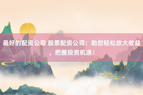最好的配资公司 股票配资公司：助您轻松放大收益，把握投资机遇！