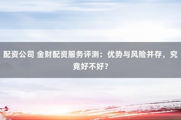 配资公司 金财配资服务评测：优势与风险并存，究竟好不好？
