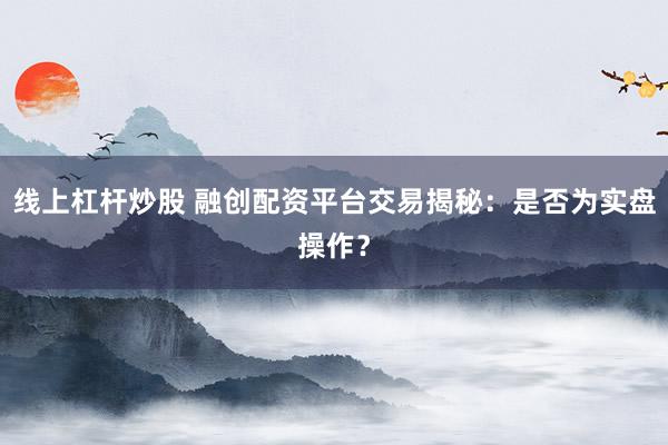 线上杠杆炒股 融创配资平台交易揭秘：是否为实盘操作？