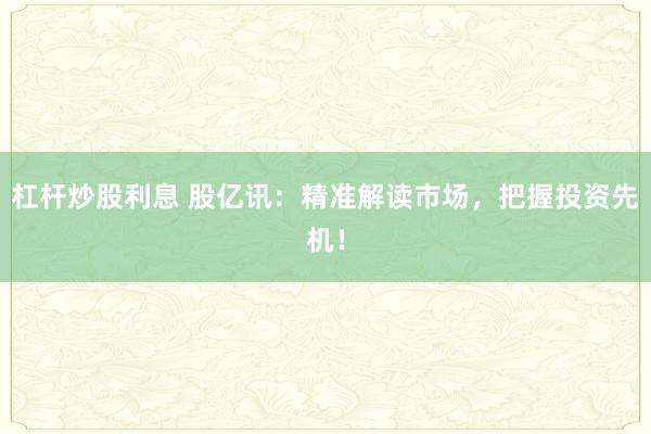 杠杆炒股利息 股亿讯：精准解读市场，把握投资先机！