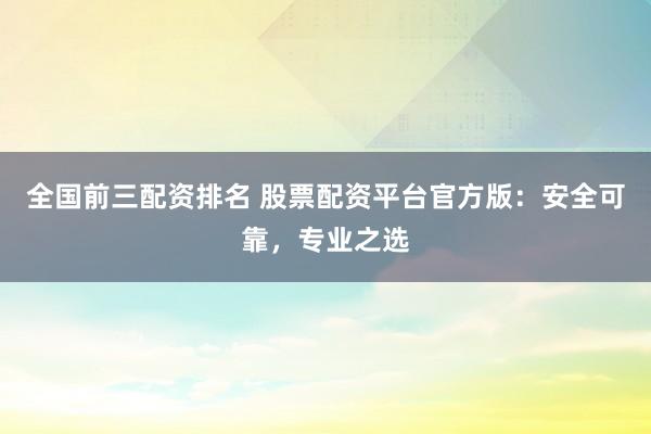 全国前三配资排名 股票配资平台官方版：安全可靠，专业之选