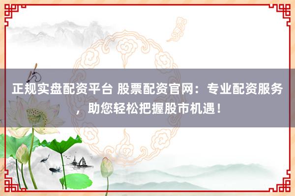 正规实盘配资平台 股票配资官网：专业配资服务，助您轻松把握股市机遇！