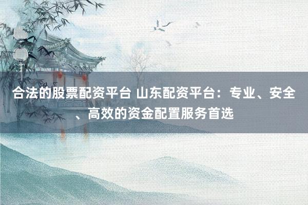 合法的股票配资平台 山东配资平台：专业、安全、高效的资金配置服务首选