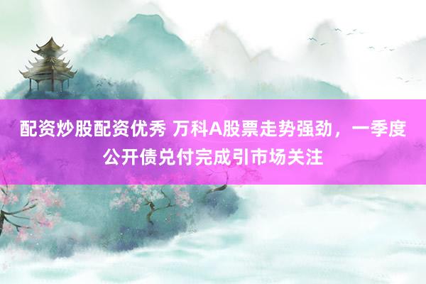 配资炒股配资优秀 万科A股票走势强劲，一季度公开债兑付完成引市场关注