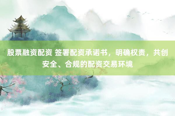 股票融资配资 签署配资承诺书，明确权责，共创安全、合规的配资交易环境