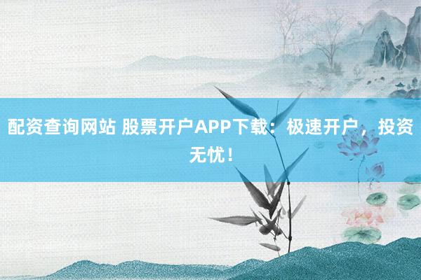 配资查询网站 股票开户APP下载：极速开户，投资无忧！