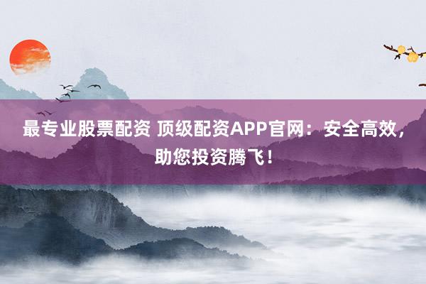 最专业股票配资 顶级配资APP官网：安全高效，助您投资腾飞！