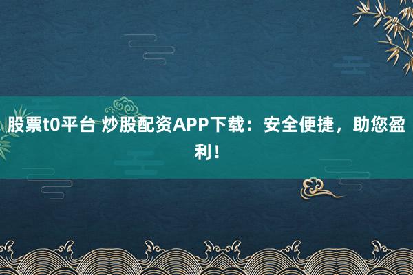 股票t0平台 炒股配资APP下载：安全便捷，助您盈利！