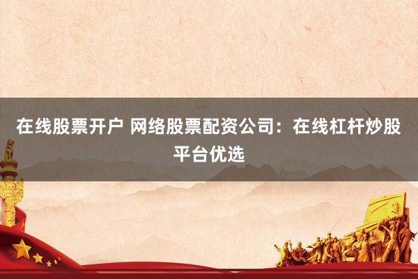 在线股票开户 网络股票配资公司：在线杠杆炒股平台优选