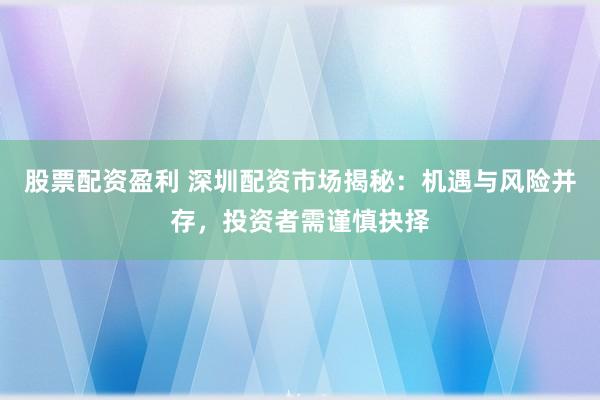 股票配资盈利 深圳配资市场揭秘：机遇与风险并存，投资者需谨慎抉择
