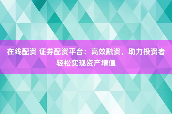 在线配资 证券配资平台：高效融资，助力投资者轻松实现资产增值