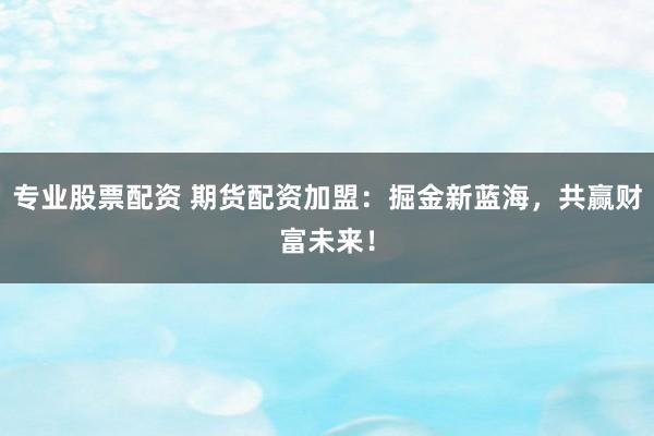 专业股票配资 期货配资加盟：掘金新蓝海，共赢财富未来！