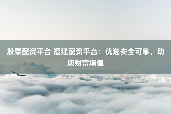 股票配资平台 福建配资平台：优选安全可靠，助您财富增值