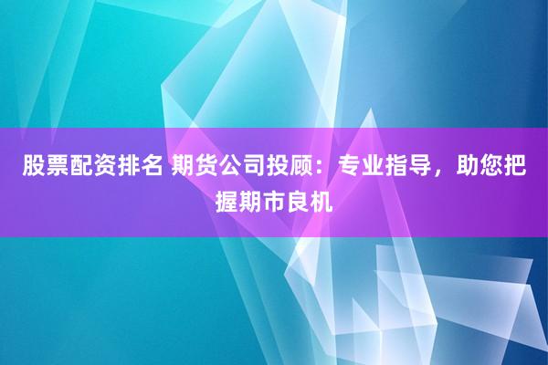股票配资排名 期货公司投顾：专业指导，助您把握期市良机