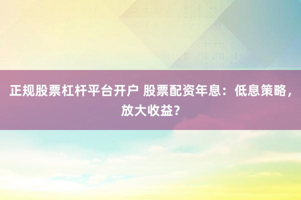 正规股票杠杆平台开户 股票配资年息：低息策略，放大收益？