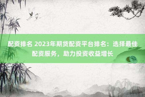 配资排名 2023年期货配资平台排名：选择最佳配资服务，助力投资收益增长