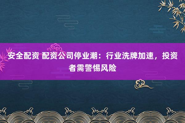安全配资 配资公司停业潮：行业洗牌加速，投资者需警惕风险