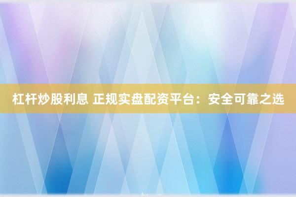 杠杆炒股利息 正规实盘配资平台：安全可靠之选