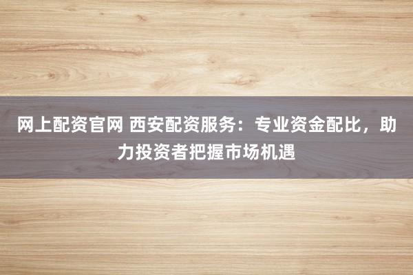 网上配资官网 西安配资服务：专业资金配比，助力投资者把握市场机遇