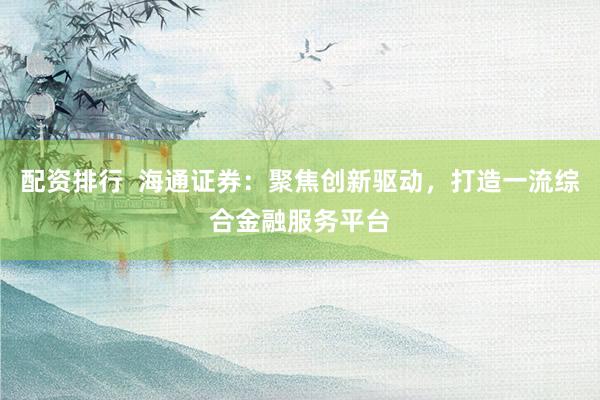 配资排行  海通证券：聚焦创新驱动，打造一流综合金融服务平台