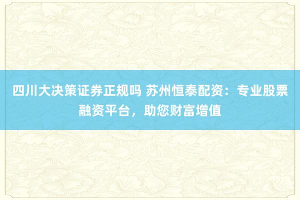 四川大决策证券正规吗 苏州恒泰配资：专业股票融资平台，助您财富增值