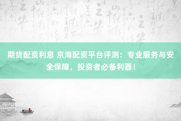 期货配资利息 京海配资平台评测：专业服务与安全保障，投资者必备利器！