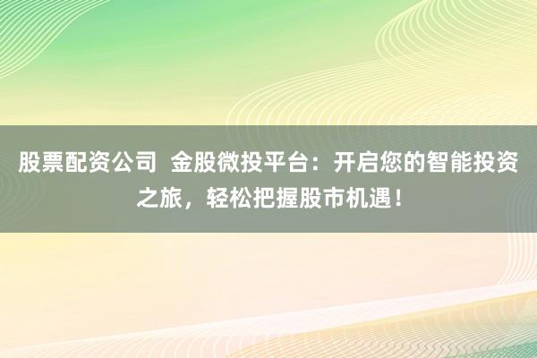 股票配资公司  金股微投平台：开启您的智能投资之旅，轻松把握股市机遇！