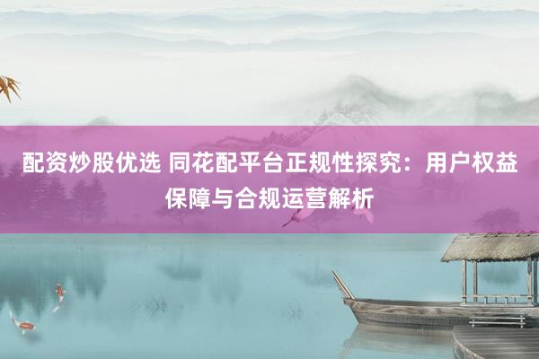 配资炒股优选 同花配平台正规性探究：用户权益保障与合规运营解析