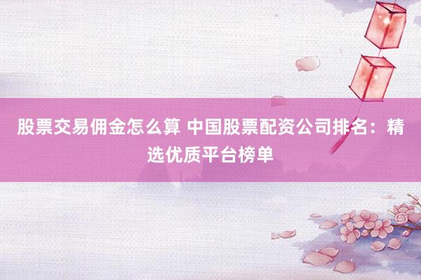 股票交易佣金怎么算 中国股票配资公司排名：精选优质平台榜单