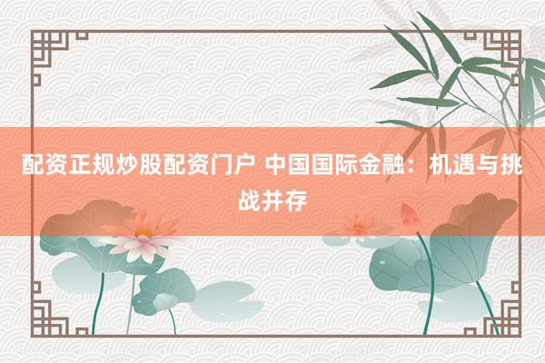 配资正规炒股配资门户 中国国际金融：机遇与挑战并存