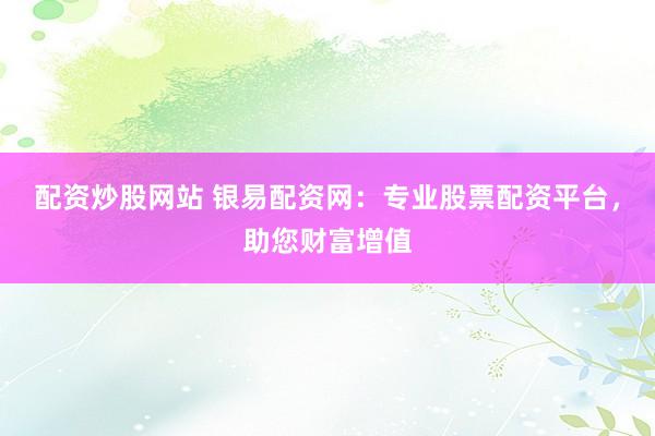 配资炒股网站 银易配资网：专业股票配资平台，助您财富增值